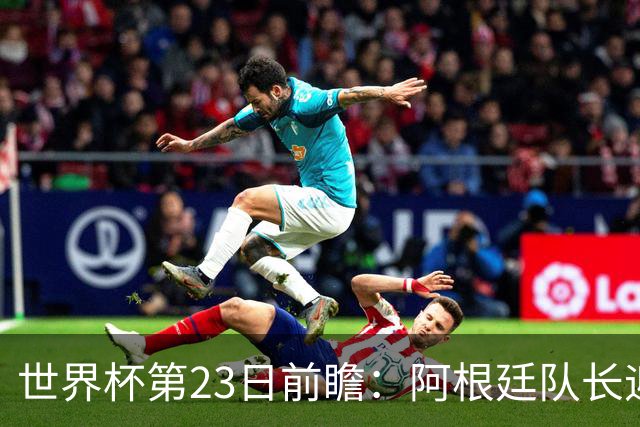 世界杯第23日前瞻：阿根廷队长迎历史之夜 卫冕冠军PK大黑马