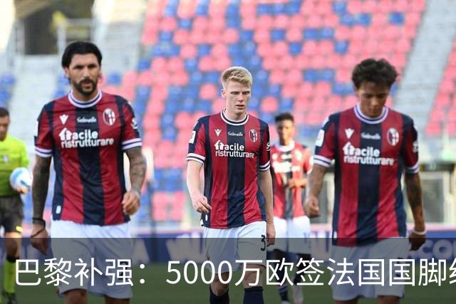 巴黎补强：5000万欧签法国国脚级前锋，管理层“低买高卖”获赞誉