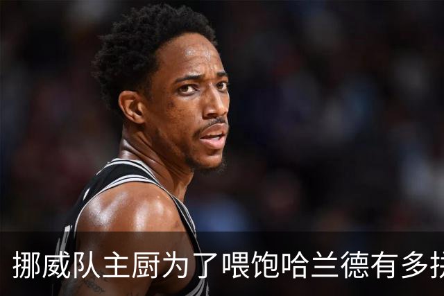 挪威队主厨为了喂饱哈兰德有多拼？他每天要补充6000卡路里热量，进入淘汰赛后球队紧急订购食材
