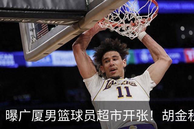 曝广厦男篮球员超市开张！胡金秋引发多队争抢，北京接近签下布朗，孙铭徽无人问津！
