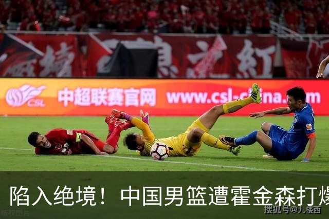 陷入绝境！中国男篮遭霍金森打爆 末轮不胜将无缘世界杯