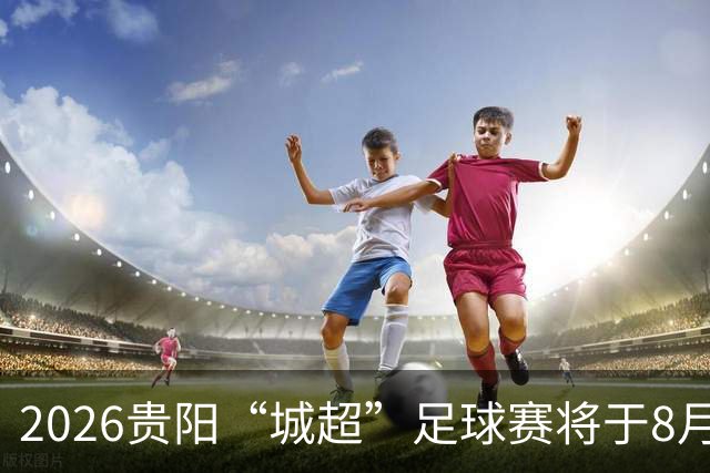 2026贵阳“城超”足球赛将于8月21日启幕