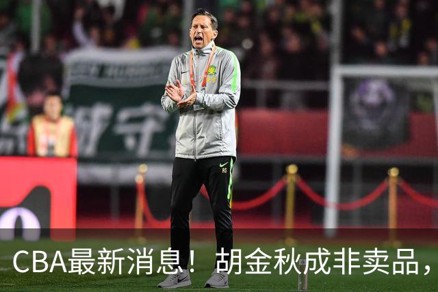 CBA最新消息！胡金秋成非卖品，北控官宣新外援，石奎条款出炉！